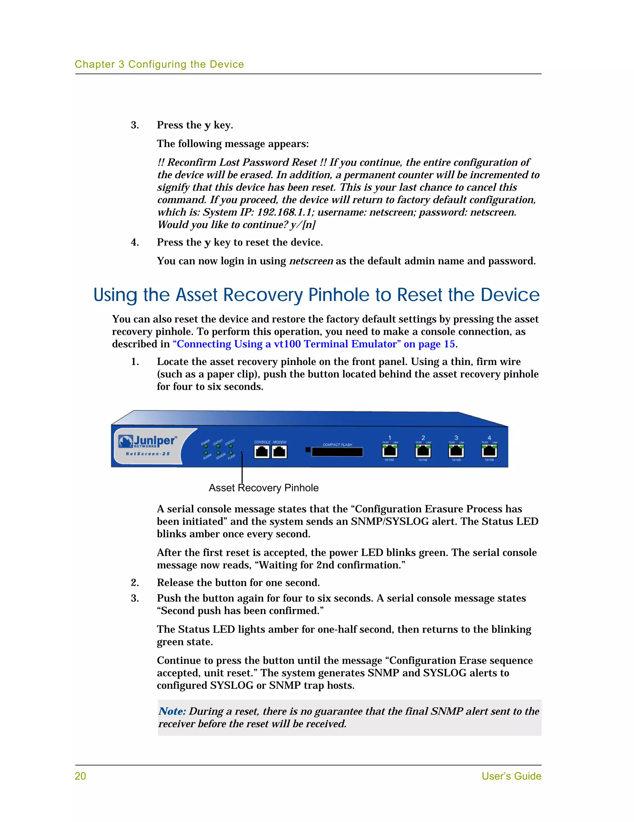 Chapter 3 Configuring the Device




           3.   Press the y key.
                The following message appears:
                !! Reconfirm Lost Password Reset !! If you continue, the entire configuration of
                the device will be erased. In addition, a permanent counter will be incremented to
                signify that this device has been reset. This is your last chance to cancel this
                command. If you proceed, the device will return to factory default configuration,
                which is: System IP: 192.168.1.1; username: netscreen; password: netscreen.
                Would you like to continue? y/[n]
           4.   Press the y key to reset the device.
                You can now login in using netscreen as the default admin name and password.


     Using the Asset Recovery Pinhole to Reset the Device
       You can also reset the device and restore the factory default settings by pressing the asset
       recovery pinhole. To perform this operation, you need to make a console connection, as
       described in “Connecting Using a vt100 Terminal Emulator” on page 15.
           1.   Locate the asset recovery pinhole on the front panel. Using a thin, firm wire
                (such as a paper clip), push the button located behind the asset recovery pinhole
                for four to six seconds.




                           Asset Recovery Pinhole

                A serial console message states that the “Configuration Erasure Process has
                been initiated” and the system sends an SNMP/SYSLOG alert. The Status LED
                blinks amber once every second.
                After the first reset is accepted, the power LED blinks green. The serial console
                message now reads, “Waiting for 2nd confirmation.”
           2.   Release the button for one second.
           3.   Push the button again for four to six seconds. A serial console message states
                “Second push has been confirmed.”
                The Status LED lights amber for one-half second, then returns to the blinking
                green state.
                Continue to press the button until the message “Configuration Erase sequence
                accepted, unit reset.” The system generates SNMP and SYSLOG alerts to
                configured SYSLOG or SNMP trap hosts.

                Note: During a reset, there is no guarantee that the final SNMP alert sent to the
                receiver before the reset will be received.




20                                                                                    User’s Guide
 