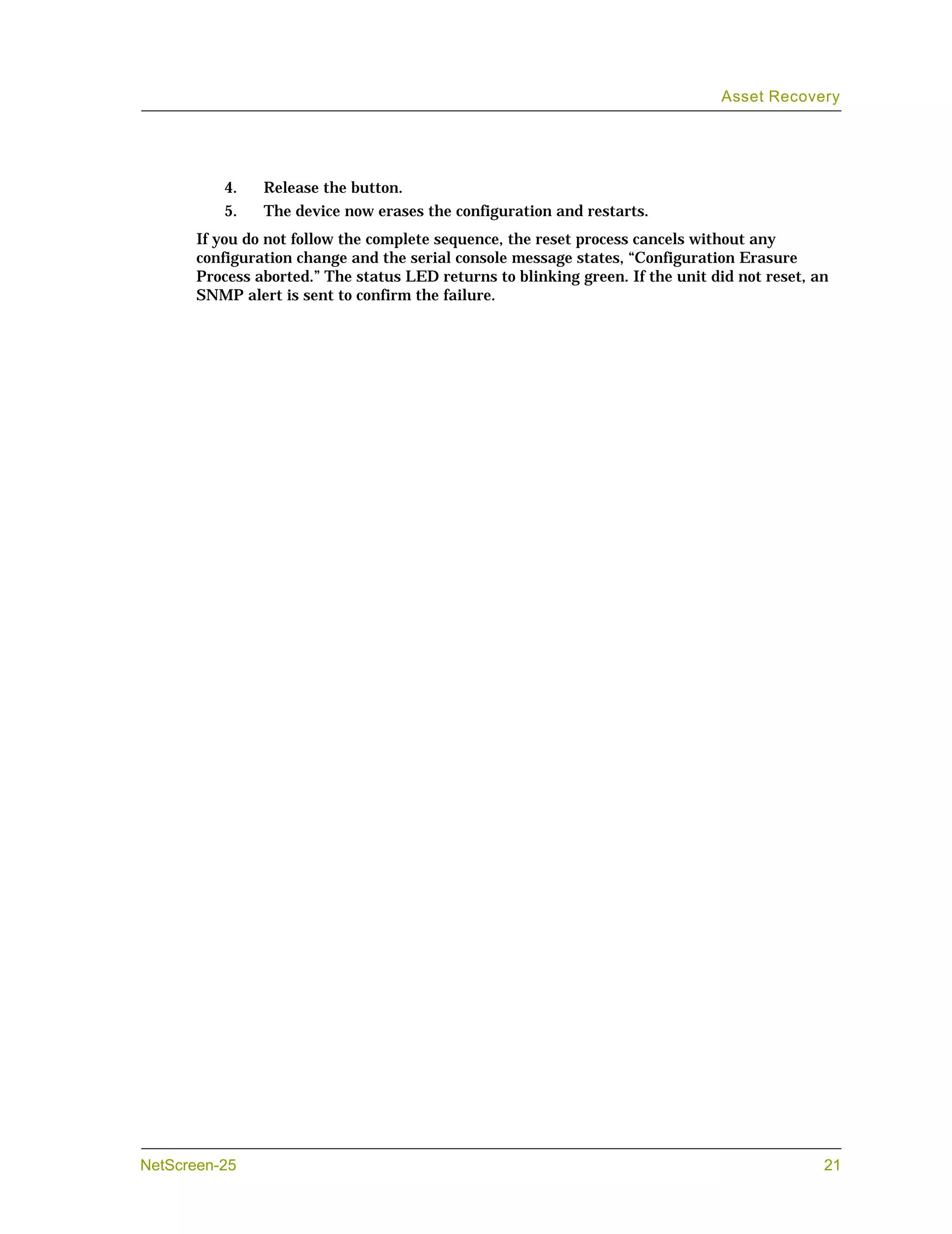 Asset Recovery




          4.    Release the button.
          5.    The device now erases the configuration and restarts.
       If you do not follow the complete sequence, the reset process cancels without any
       configuration change and the serial console message states, “Configuration Erasure
       Process aborted.” The status LED returns to blinking green. If the unit did not reset, an
       SNMP alert is sent to confirm the failure.




NetScreen-25                                                                                   21
 