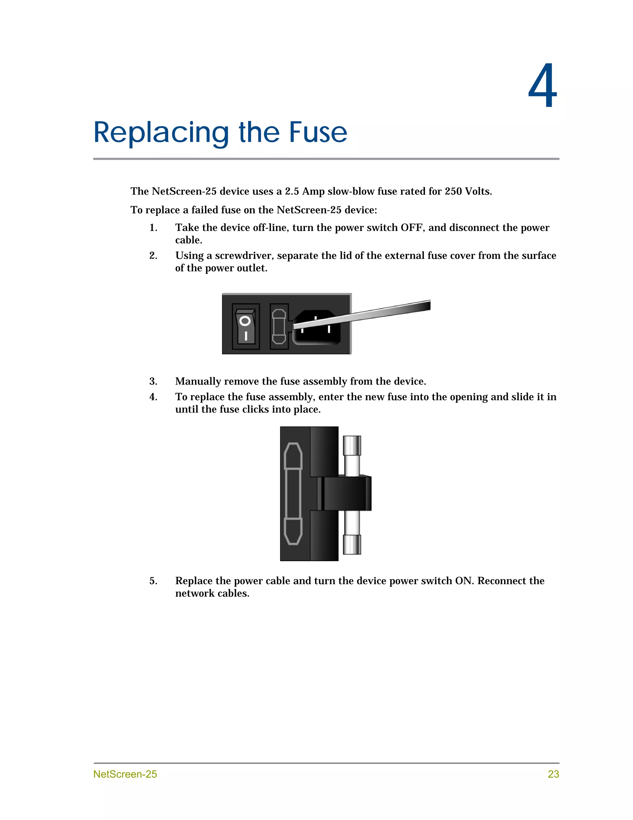 Chapter 4
                                                                                               4
Replacing the Fuse
            The NetScreen-25 device uses a 2.5 Amp slow-blow fuse rated for 250 Volts.
            To replace a failed fuse on the NetScreen-25 device:
               1.    Take the device off-line, turn the power switch OFF, and disconnect the power
                     cable.
               2.    Using a screwdriver, separate the lid of the external fuse cover from the surface
                     of the power outlet.




               3.    Manually remove the fuse assembly from the device.
               4.    To replace the fuse assembly, enter the new fuse into the opening and slide it in
                     until the fuse clicks into place.




               5.    Replace the power cable and turn the device power switch ON. Reconnect the
                     network cables.




NetScreen-25                                                                                        23
 