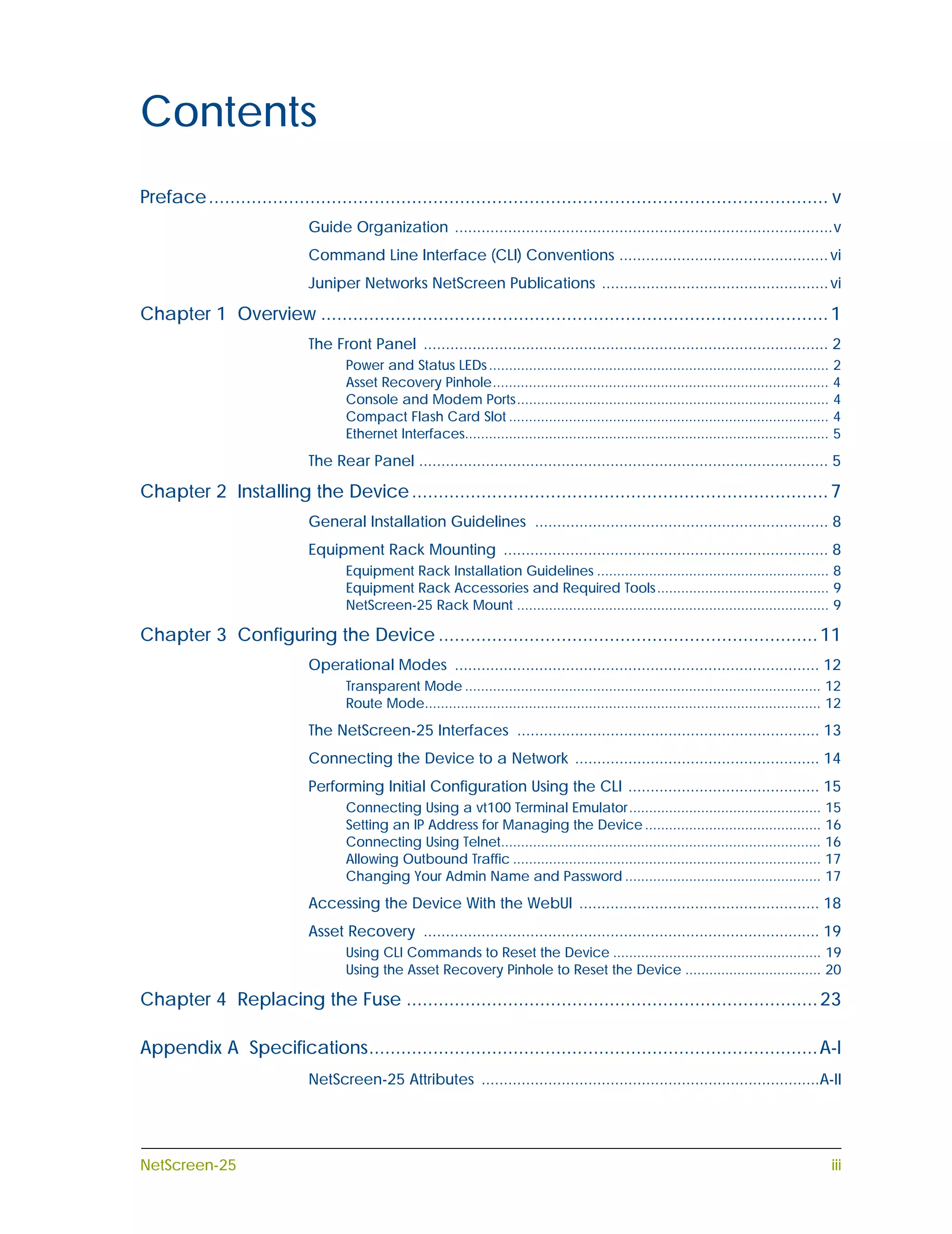 Contents
Preface .................................................................................................................... v
                              Guide Organization .....................................................................................v
                              Command Line Interface (CLI) Conventions ............................................... vi
                              Juniper Networks NetScreen Publications ................................................... vi

Chapter 1 Overview ............................................................................................... 1
                              The Front Panel ........................................................................................... 2
                                     Power and Status LEDs ..................................................................................... 2
                                     Asset Recovery Pinhole.................................................................................... 4
                                     Console and Modem Ports.............................................................................. 4
                                     Compact Flash Card Slot ................................................................................ 4
                                     Ethernet Interfaces........................................................................................... 5
                              The Rear Panel ............................................................................................ 5

Chapter 2 Installing the Device .............................................................................. 7
                              General Installation Guidelines .................................................................. 8
                              Equipment Rack Mounting ......................................................................... 8
                                     Equipment Rack Installation Guidelines .......................................................... 8
                                     Equipment Rack Accessories and Required Tools ........................................... 9
                                     NetScreen-25 Rack Mount .............................................................................. 9

Chapter 3 Configuring the Device ....................................................................... 11
                              Operational Modes .................................................................................. 12
                                     Transparent Mode ......................................................................................... 12
                                     Route Mode................................................................................................... 12
                              The NetScreen-25 Interfaces .................................................................... 13
                              Connecting the Device to a Network ....................................................... 14
                              Performing Initial Configuration Using the CLI ........................................... 15
                                     Connecting Using a vt100 Terminal Emulator................................................                  15
                                     Setting an IP Address for Managing the Device ............................................                  16
                                     Connecting Using Telnet................................................................................     16
                                     Allowing Outbound Traffic .............................................................................     17
                                     Changing Your Admin Name and Password .................................................                     17
                              Accessing the Device With the WebUI ...................................................... 18
                              Asset Recovery ......................................................................................... 19
                                     Using CLI Commands to Reset the Device .................................................... 19
                                     Using the Asset Recovery Pinhole to Reset the Device .................................. 20

Chapter 4 Replacing the Fuse ............................................................................. 23

Appendix A Specifications.................................................................................... A-I
                              NetScreen-25 Attributes ............................................................................A-II




NetScreen-25                                                                                                                                      iii
 