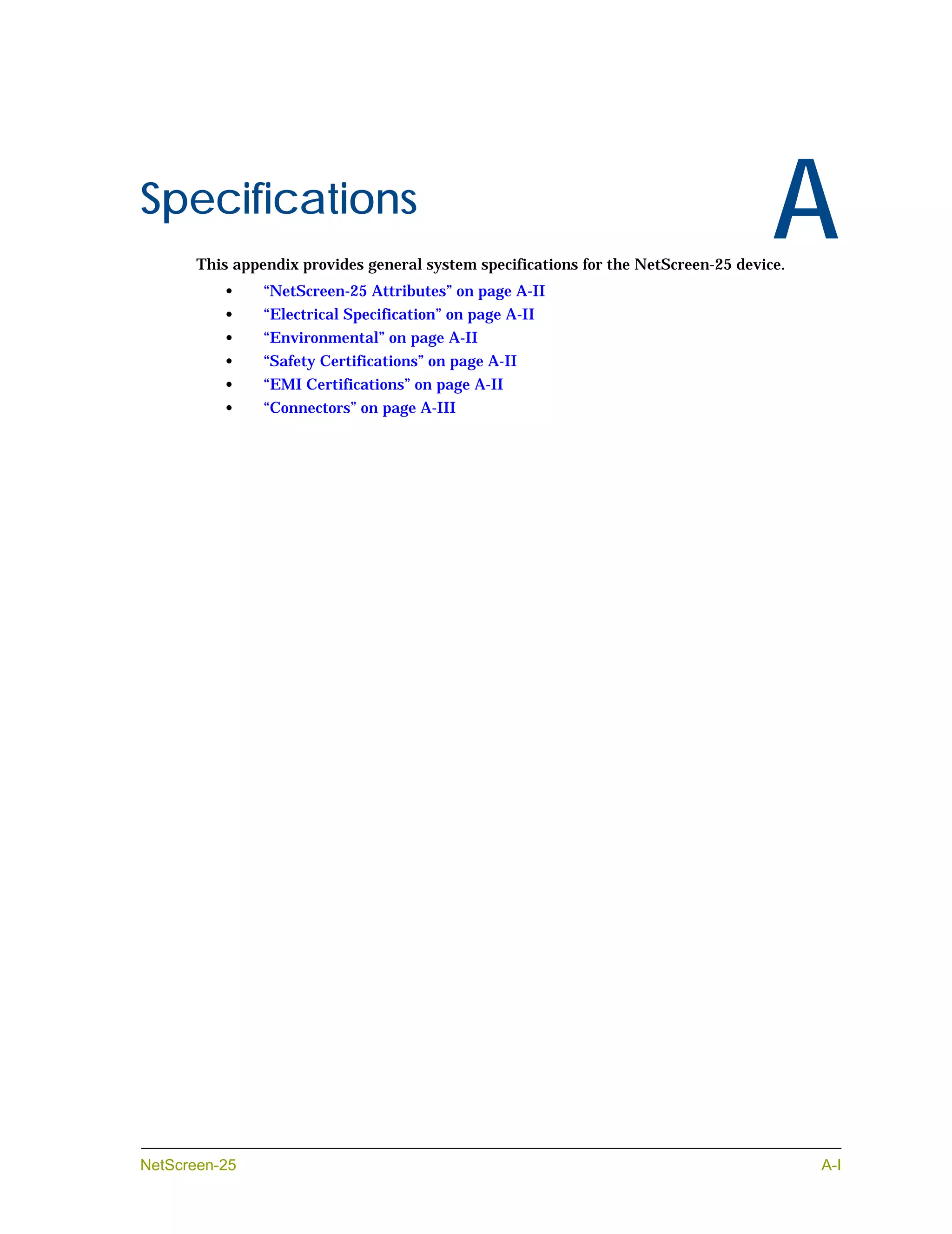 Appendix A




Specifications
                                                                                            A
             This appendix provides general system specifications for the NetScreen-25 device.
                •     “NetScreen-25 Attributes” on page A-II
                •     “Electrical Specification” on page A-II
                •     “Environmental” on page A-II
                •     “Safety Certifications” on page A-II
                •     “EMI Certifications” on page A-II
                •     “Connectors” on page A-III




NetScreen-25                                                                                     A-I
 