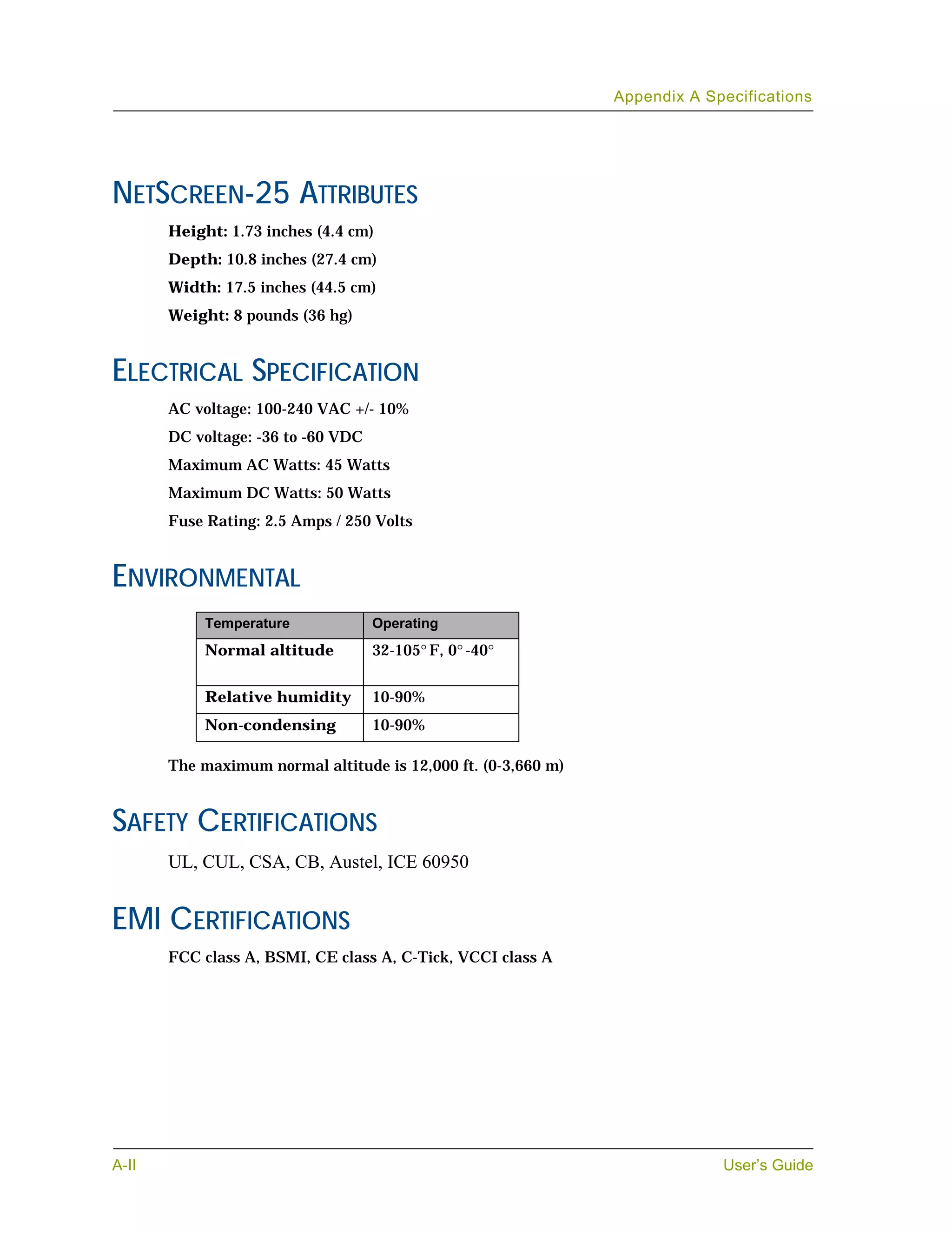 Appendix A Specifications




NETSCREEN-25 ATTRIBUTES
       Height: 1.73 inches (4.4 cm)
       Depth: 10.8 inches (27.4 cm)
       Width: 17.5 inches (44.5 cm)
       Weight: 8 pounds (36 hg)


ELECTRICAL SPECIFICATION
       AC voltage: 100-240 VAC +/- 10%
       DC voltage: -36 to -60 VDC
       Maximum AC Watts: 45 Watts
       Maximum DC Watts: 50 Watts
       Fuse Rating: 2.5 Amps / 250 Volts


ENVIRONMENTAL
            Temperature             Operating
            Normal altitude         32-105° F, 0° -40°


            Relative humidity       10-90%
            Non-condensing          10-90%

       The maximum normal altitude is 12,000 ft. (0-3,660 m)


SAFETY CERTIFICATIONS
       UL, CUL, CSA, CB, Austel, ICE 60950


EMI CERTIFICATIONS
       FCC class A, BSMI, CE class A, C-Tick, VCCI class A




A-II                                                                        User’s Guide
 