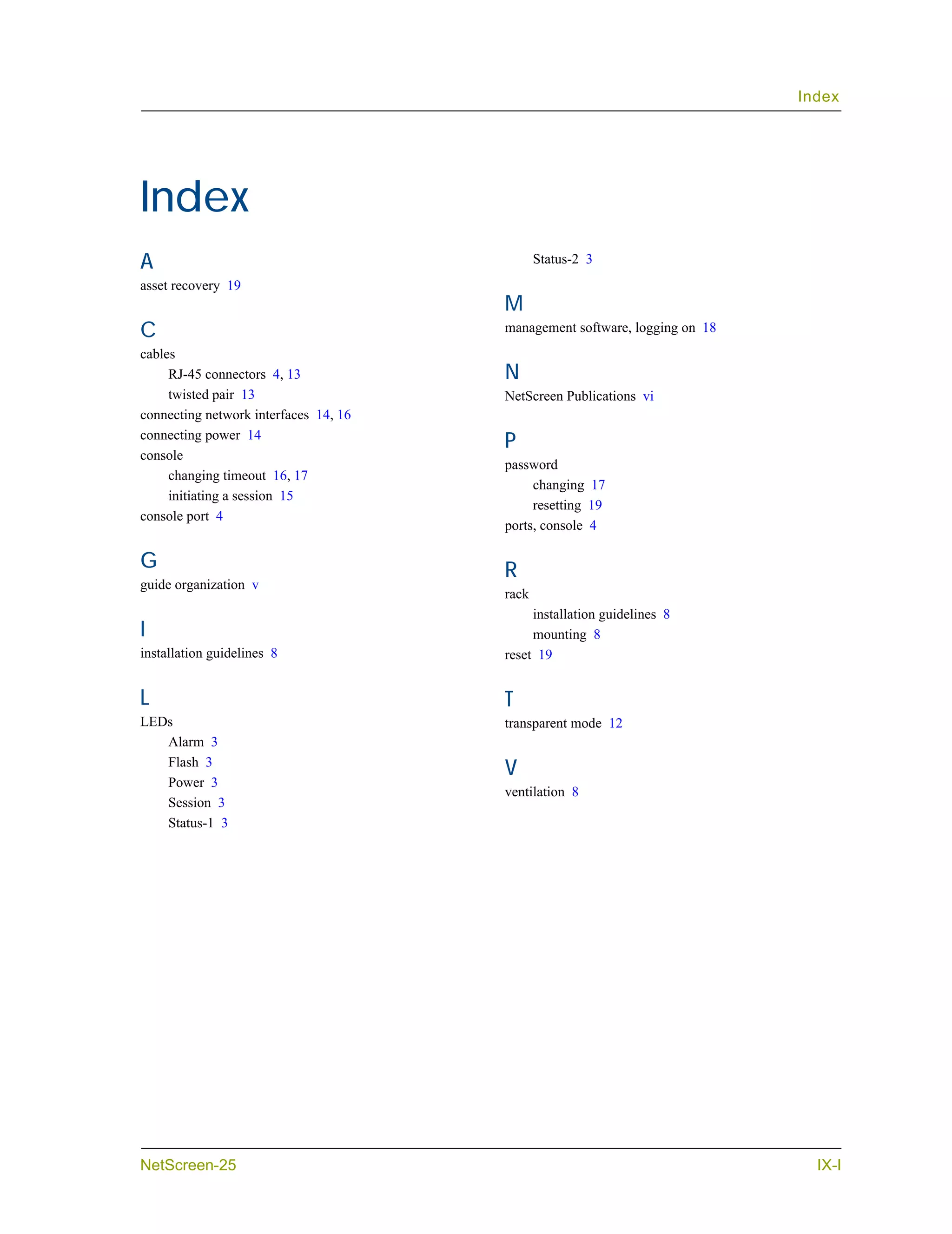 Index




Index
A                                             Status-2 3
asset recovery 19
                                       M
C                                      management software, logging on 18
cables
     RJ-45 connectors 4, 13            N
     twisted pair 13                   NetScreen Publications vi
connecting network interfaces 14, 16
connecting power 14
                                       P
console
                                       password
     changing timeout 16, 17
                                            changing 17
     initiating a session 15
                                            resetting 19
console port 4
                                       ports, console 4

G                                      R
guide organization v
                                       rack
                                            installation guidelines 8
I                                           mounting 8
installation guidelines 8              reset 19


L                                      T
LEDs                                   transparent mode 12
   Alarm 3
   Flash 3
                                       V
   Power 3
                                       ventilation 8
   Session 3
   Status-1 3




NetScreen-25                                                                  IX-I
 