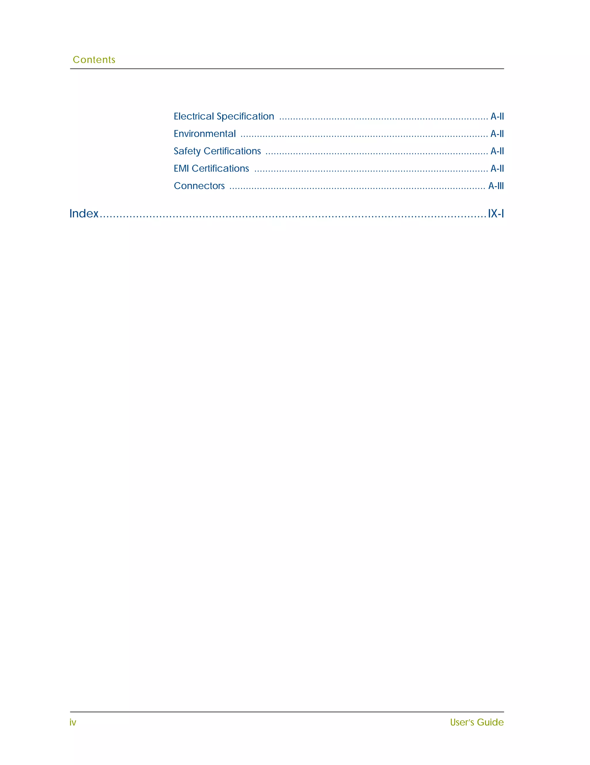 Contents




                              Electrical Specification ............................................................................ A-II
                              Environmental .......................................................................................... A-II
                              Safety Certifications ................................................................................. A-II
                              EMI Certifications ..................................................................................... A-II
                              Connectors ............................................................................................. A-III

Index..................................................................................................................... IX-I




iv                                                                                                                        User’s Guide
 