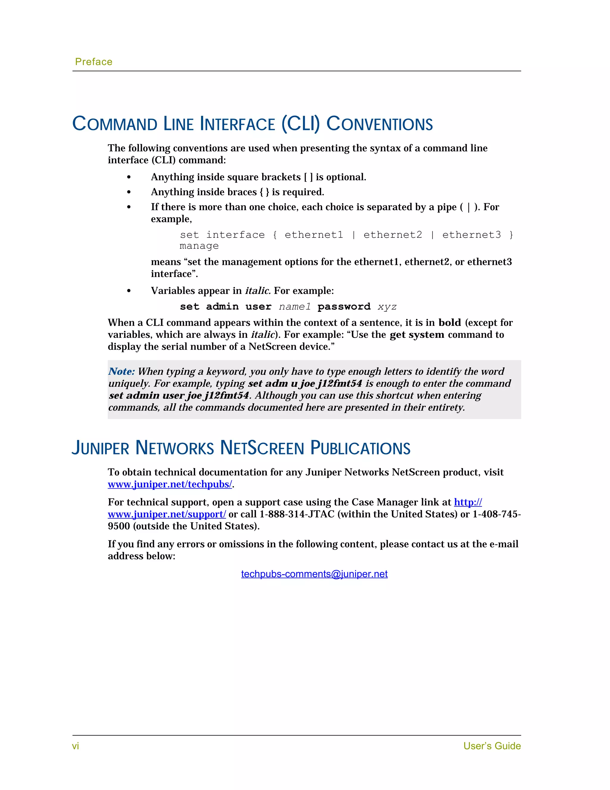 Preface




COMMAND LINE INTERFACE (CLI) CONVENTIONS
      The following conventions are used when presenting the syntax of a command line
      interface (CLI) command:
          •    Anything inside square brackets [ ] is optional.
          •    Anything inside braces { } is required.
          •    If there is more than one choice, each choice is separated by a pipe ( | ). For
               example,
                      set interface { ethernet1 | ethernet2 | ethernet3 }
                      manage
               means “set the management options for the ethernet1, ethernet2, or ethernet3
               interface”.
          •    Variables appear in italic. For example:
                      set admin user name1 password xyz
      When a CLI command appears within the context of a sentence, it is in bold (except for
      variables, which are always in italic). For example: “Use the get system command to
      display the serial number of a NetScreen device.”

      Note: When typing a keyword, you only have to type enough letters to identify the word
      uniquely. For example, typing set adm u joe j12fmt54 is enough to enter the command
      set admin user joe j12fmt54. Although you can use this shortcut when entering
      commands, all the commands documented here are presented in their entirety.



JUNIPER NETWORKS NETSCREEN PUBLICATIONS
      To obtain technical documentation for any Juniper Networks NetScreen product, visit
      www.juniper.net/techpubs/.
      For technical support, open a support case using the Case Manager link at http://
      www.juniper.net/support/ or call 1-888-314-JTAC (within the United States) or 1-408-745-
      9500 (outside the United States).
      If you find any errors or omissions in the following content, please contact us at the e-mail
      address below:
                                    techpubs-comments@juniper.net




vi                                                                                    User’s Guide
 