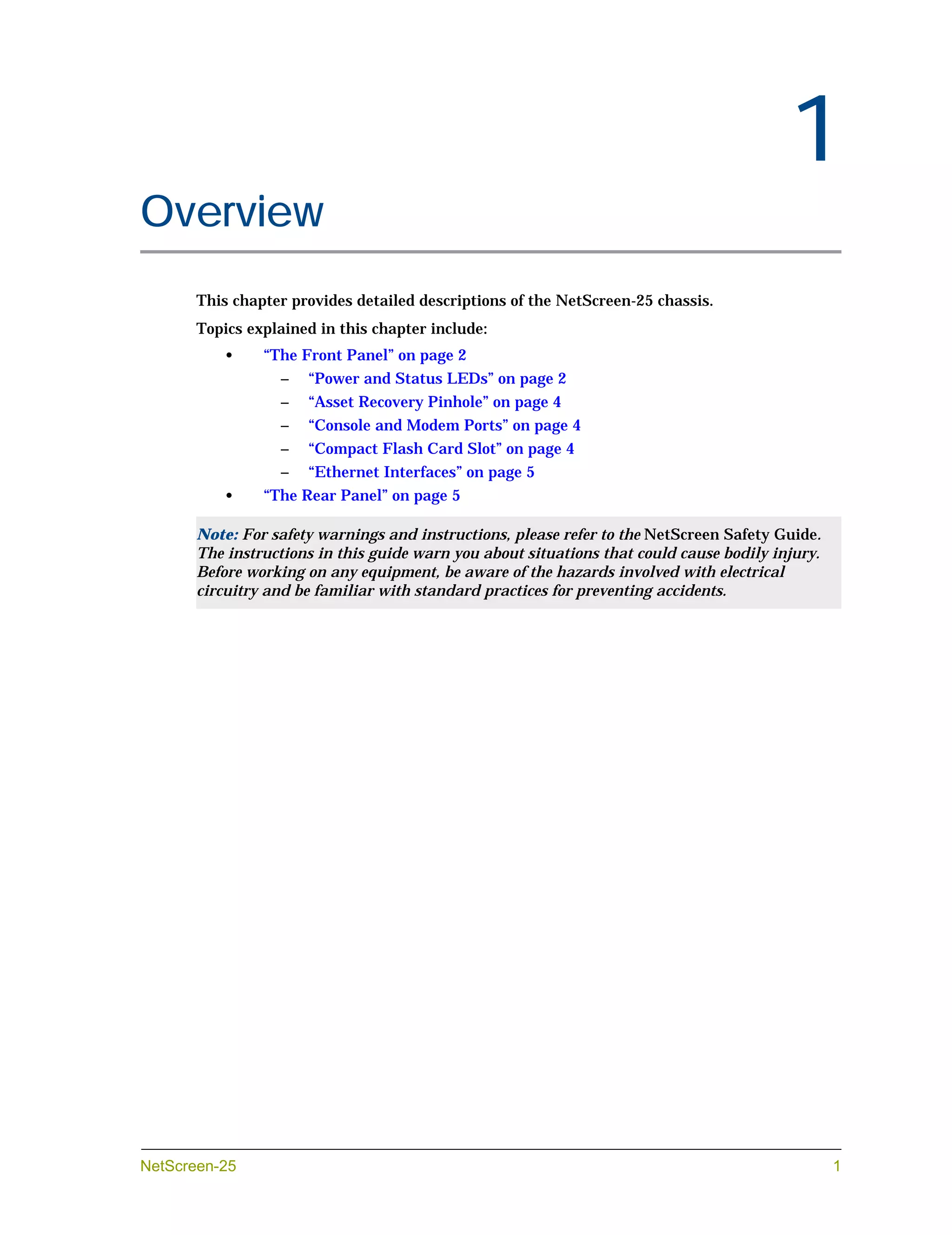 Chapter 1




                                                                                               1
Overview
            This chapter provides detailed descriptions of the NetScreen-25 chassis.
            Topics explained in this chapter include:
               •     “The Front Panel” on page 2
                       –   “Power and Status LEDs” on page 2
                       –   “Asset Recovery Pinhole” on page 4
                       –   “Console and Modem Ports” on page 4
                       –   “Compact Flash Card Slot” on page 4
                       –   “Ethernet Interfaces” on page 5
               •     “The Rear Panel” on page 5

            Note: For safety warnings and instructions, please refer to the NetScreen Safety Guide.
            The instructions in this guide warn you about situations that could cause bodily injury.
            Before working on any equipment, be aware of the hazards involved with electrical
            circuitry and be familiar with standard practices for preventing accidents.




NetScreen-25                                                                                           1
 