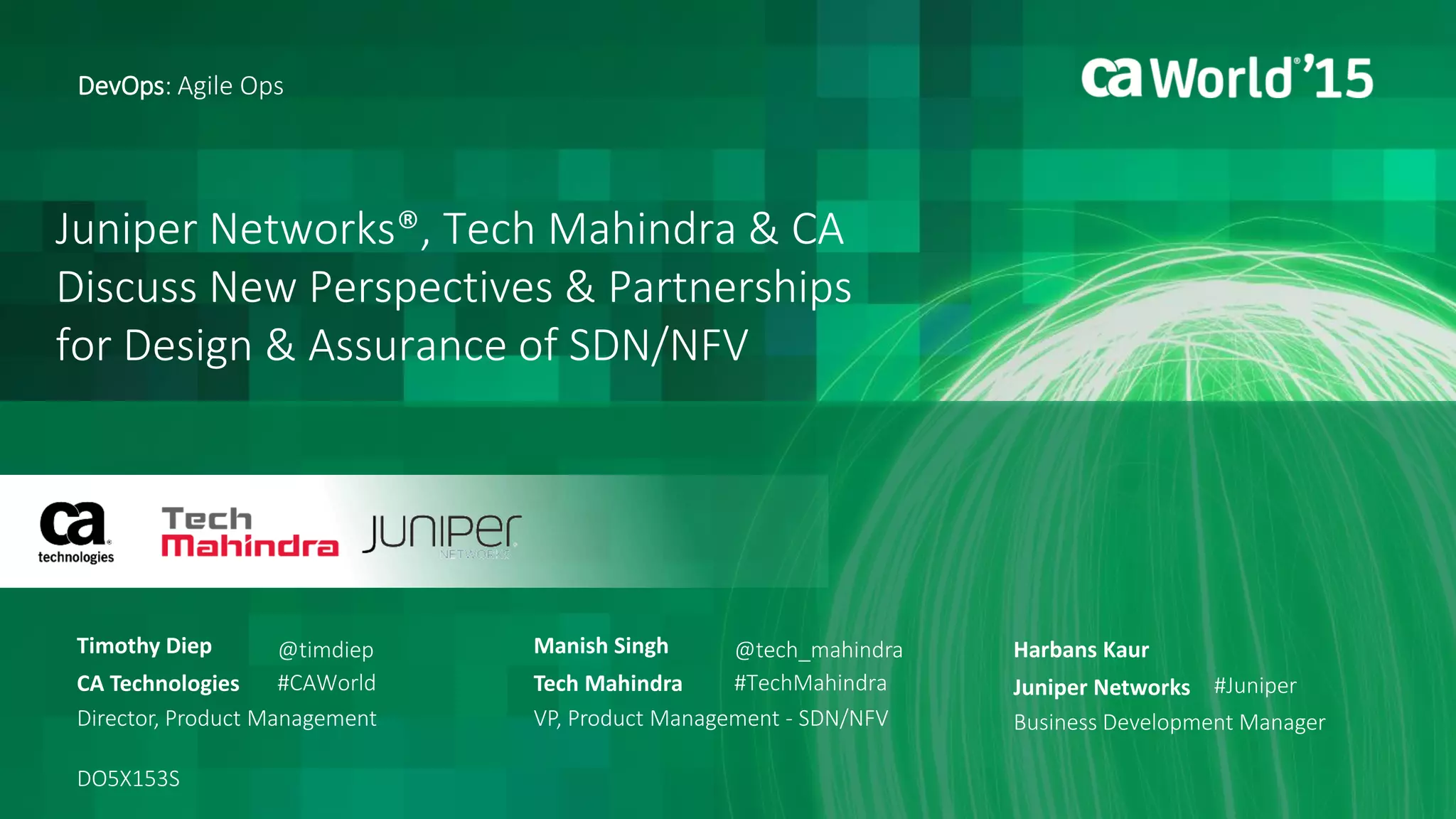 Juniper Networks®, Tech Mahindra & CA
Discuss New Perspectives & Partnerships
for Design & Assurance of SDN/NFV
Timothy Diep
DevOps: Agile Ops
CA Technologies
Director, Product Management
DO5X153S
@timdiep
#CAWorld
Manish Singh
Tech Mahindra
VP, Product Management - SDN/NFV
@tech_mahindra
#TechMahindra
Harbans Kaur
Juniper Networks
Business Development Manager
#Juniper
 