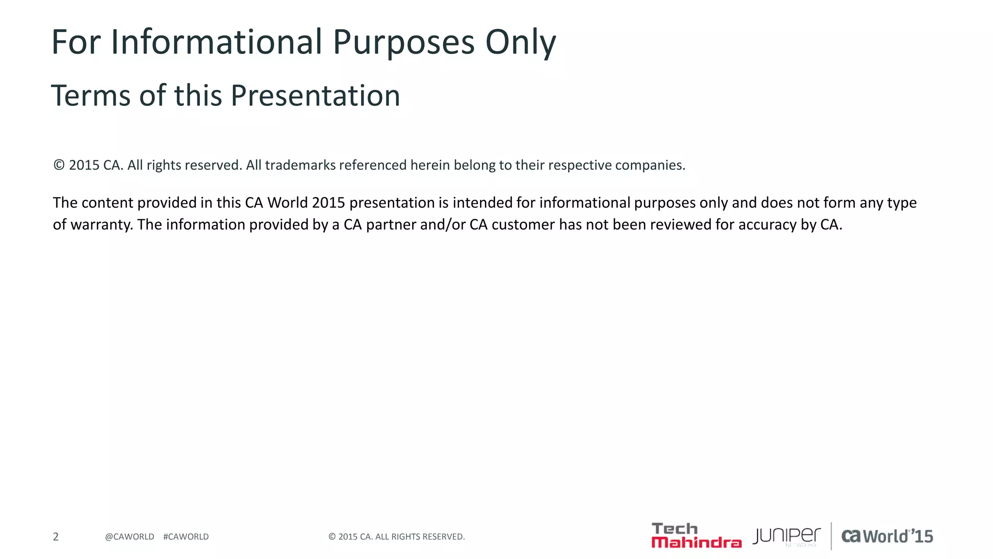 2 © 2015 CA. ALL RIGHTS RESERVED.@CAWORLD #CAWORLD
© 2015 CA. All rights reserved. All trademarks referenced herein belong to their respective companies.
The content provided in this CA World 2015 presentation is intended for informational purposes only and does not form any type
of warranty. The information provided by a CA partner and/or CA customer has not been reviewed for accuracy by CA.
For Informational Purposes Only
Terms of this Presentation
 