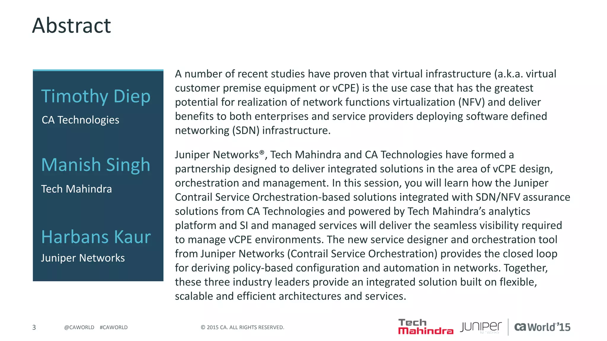 3 © 2015 CA. ALL RIGHTS RESERVED.@CAWORLD #CAWORLD
Abstract
A number of recent studies have proven that virtual infrastructure (a.k.a. virtual
customer premise equipment or vCPE) is the use case that has the greatest
potential for realization of network functions virtualization (NFV) and deliver
benefits to both enterprises and service providers deploying software defined
networking (SDN) infrastructure.
Juniper Networks®, Tech Mahindra and CA Technologies have formed a
partnership designed to deliver integrated solutions in the area of vCPE design,
orchestration and management. In this session, you will learn how the Juniper
Contrail Service Orchestration-based solutions integrated with SDN/NFV assurance
solutions from CA Technologies and powered by Tech Mahindra’s analytics
platform and SI and managed services will deliver the seamless visibility required
to manage vCPE environments. The new service designer and orchestration tool
from Juniper Networks (Contrail Service Orchestration) provides the closed loop
for deriving policy-based configuration and automation in networks. Together,
these three industry leaders provide an integrated solution built on flexible,
scalable and efficient architectures and services.
Timothy Diep
CA Technologies
Manish Singh
Harbans Kaur
Tech Mahindra
Juniper Networks
 