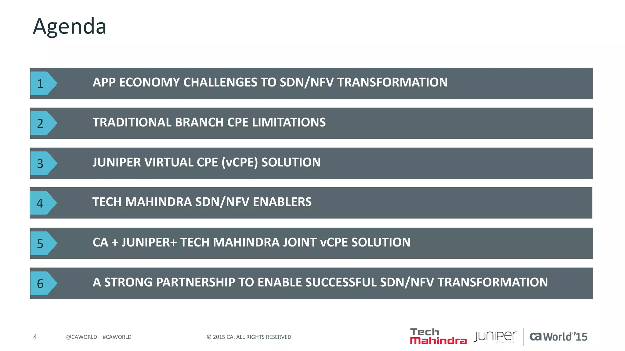 4 © 2015 CA. ALL RIGHTS RESERVED.@CAWORLD #CAWORLD
Agenda
APP ECONOMY CHALLENGES TO SDN/NFV TRANSFORMATION
TRADITIONAL BRANCH CPE LIMITATIONS
JUNIPER VIRTUAL CPE (vCPE) SOLUTION
1
2
3
TECH MAHINDRA SDN/NFV ENABLERS4
CA + JUNIPER+ TECH MAHINDRA JOINT vCPE SOLUTION5
A STRONG PARTNERSHIP TO ENABLE SUCCESSFUL SDN/NFV TRANSFORMATION6
 