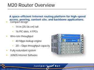 M20 Router Overview

             A space-efficient Internet routing platform for high-speed
             access, peering, content site, and backbone applications.
           § Compact design
                       • 14 in (35.56 cm) tall
                       • 16 PIC slots, 4 FPCs
           §        Wire-rate throughput
                       • 40 Mpps lookup engine
                       • 20 + Gbps throughput capacity
           §        Fully redundant system
           §        JUNOS Internet Software




Copyright © 2003 Juniper Networks, Inc.                  Proprietary and Confidential   www.juniper.net   10
 