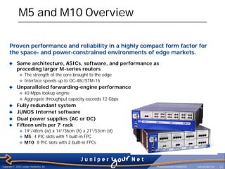 M5 and M10 Overview

      Proven performance and reliability in a highly compact form factor for
      the space- and power-constrained environments of edge markets.
     u       Same architecture, ASICs, software, and performance as
             preceding larger M-series routers
               v   The strength of the core brought to the edge
               v   Interface speeds up to OC-48c/STM-16
     u       Unparalleled forwarding-engine performance
               v   40 Mpps lookup engine
               v   Aggregate throughput capacity exceeds 12 Gbps
     u Fully redundant system
     u JUNOS Internet software
     u Dual power supplies (AC or DC)
     u Fifteen units per 7’ rack
               v   19”/48cm (w) x 14”/36cm (h) x 21”/53cm (d)
               v   M5: 4 PIC slots with 1 built-in FPC
               v   M10: 8 PIC slots with 2 built-in FPCs




Copyright © 2003 Juniper Networks, Inc.                            Proprietary and Confidential   www.juniper.net   11
 