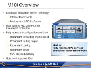 M10i Overview
    § Leverages production proven technology
              • Internet Processor II
              • Feature rich JUNOS software
    § Uses existing M5/M10 PIC’s for
      investment protection
    § Fully redundant configuration available
              • Redundant forwarding engine board
              • Redundant routing engine
              • Redundant cooling                   Ideal for:
                                                    Fully redundant PE services
              • Redundant power                     solution for lower density PoPs
              • M20 style redundancy
    § Note: No integrated ASM


Copyright © 2003 Juniper Networks, Inc.                      Proprietary and Confidential   www.juniper.net   13
 