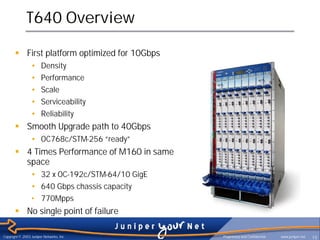 T640 Overview

       § First platform optimized for 10Gbps
                 •     Density
                 •     Performance
                 •     Scale
                 •     Serviceability
                 •     Reliability
       § Smooth Upgrade path to 40Gbps
                 • OC768c/STM-256 “ready”
       § 4 Times Performance of M160 in same
         space
                 • 32 x OC-192c/STM-64/10 GigE
                 • 640 Gbps chassis capacity
                 • 770Mpps
       § No single point of failure

Copyright © 2003 Juniper Networks, Inc.          Proprietary and Confidential   www.juniper.net   15
 