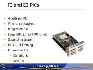 T3 and E3 PICs

      § 4 ports per PIC
      § Wire-rate throughput
      § Integrated DSU
      § Large MTU (up to 9192 bytes)
      § Scrambling support
      § ITU G.751 Framing
      § Interoperability
                   • Digital Link
                   • Kentrox
                   • Larscom
Copyright © 2003 Juniper Networks, Inc.   Proprietary and Confidential   www.juniper.net   23

      § Rate policing on input
 