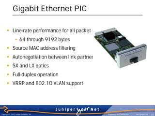 Gigabit Ethernet PIC

      § Line-rate performance for all packet sizes
                • 64 through 9192 bytes
      § Source MAC address filtering
      § Autonegotiation between link partners
      § SX and LX optics
      § Full-duplex operation
      § VRRP and 802.1Q VLAN support




Copyright © 2003 Juniper Networks, Inc.              Proprietary and Confidential   www.juniper.net   24
 