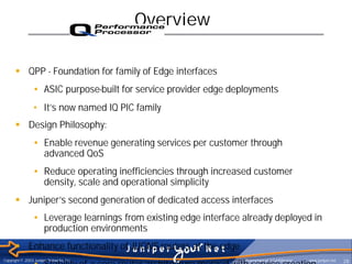 Overview

      § QPP - Foundation for family of Edge interfaces
                • ASIC purpose-built for service provider edge deployments
                • It’s now named IQ PIC family
      § Design Philosophy:
                • Enable revenue generating services per customer through
                  advanced QoS
                • Reduce operating inefficiencies through increased customer
                  density, scale and operational simplicity
      § Juniper’s second generation of dedicated access interfaces
                • Leverage learnings from existing edge interface already deployed in
                  production environments
      § Enhance functionality of JUONS routers at the edge
Copyright © 2003 Juniper Networks, Inc.                             Proprietary and Confidential   www.juniper.net
                • Stability of a core router architecture merged with service creation                               28
 