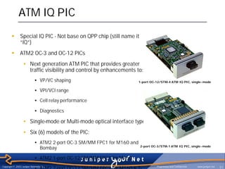 ATM IQ PIC
        §       Special IQ PIC - Not base on QPP chip (still name it
                “IQ”)
        §       ATM2 OC-3 and OC-12 PICs
                  • Next generation ATM PIC that provides greater
                    traffic visibility and control by enhancements to:
                            • VP/VC shaping                              1-port OC-12/STM-4 ATM IQ PIC, single- mode

                            • VPI/VCI range

                            • Cell relay performance

                            • Diagnostics

                  • Single-mode or Multi-mode optical interface types
                  • Six (6) models of the PIC:
                            • ATM2 2-port OC-3 SM/MM FPC1 for M160 and
                                                                         2-port OC-3/STM-1 ATM IQ PIC, single- mode
                              Bombay

                            • ATM2 1-port OC-12 SM/MM FPC1 for M160

                            • ATM2 2-port OC-12 SM/MM FPC2 for M160 & T-
Copyright © 2003 Juniper Networks, Inc.                                            Proprietary and Confidential   www.juniper.net   31
 