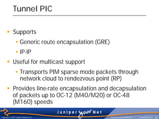 Tunnel PIC

      § Supports
                • Generic route encapsulation (GRE)
                • IP-IP
      § Useful for multicast support
                • Transports PIM sparse mode packets through
                  network cloud to rendezvous point (RP)
      § Provides line-rate encapsulation and decapsulation
        of packets up to OC-12 (M40/M20) or OC-48
        (M160) speeds

Copyright © 2003 Juniper Networks, Inc.               Proprietary and Confidential   www.juniper.net   32
 