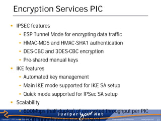 Encryption Services PIC
           § IPSEC features
                     • ESP Tunnel Mode for encrypting data traffic
                     • HMAC-MD5 and HMAC-SHA1 authentication
                     • DES-CBC and 3DES-CBC encryption
                     • Pre-shared manual keys
           § IKE features
                     • Automated key management
                     • Main IKE mode supported for IKE SA setup
                     • Quick mode supported for IPSec SA setup
           § Scalability
                     • 800Mbps (half-duplex) of encrypted throughput per PIC
                     • 1000 tunnels per PIC (2000 SA’s)
Copyright © 2003 Juniper Networks, Inc.                      Proprietary and Confidential   www.juniper.net   33
 
