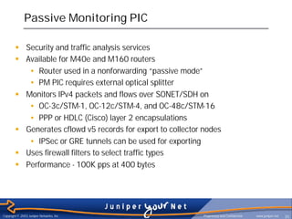 Passive Monitoring PIC

        § Security and traffic analysis services
        § Available for M40e and M160 routers
           • Router used in a nonforwarding “passive mode”
           • PM PIC requires external optical splitter
        § Monitors IPv4 packets and flows over SONET/SDH on
           • OC-3c/STM-1, OC-12c/STM-4, and OC-48c/STM-16
           • PPP or HDLC (Cisco) layer 2 encapsulations
        § Generates cflowd v5 records for export to collector nodes
           • IPSec or GRE tunnels can be used for exporting
        § Uses firewall filters to select traffic types
        § Performance - 100K pps at 400 bytes




Copyright © 2003 Juniper Networks, Inc.                       Proprietary and Confidential   www.juniper.net   35
 