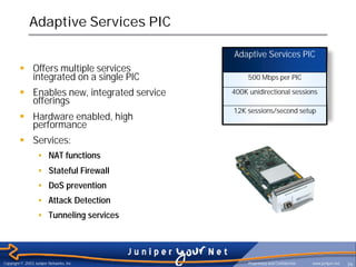 Adaptive Services PIC

                                             Adaptive Services PIC
         § Offers multiple services
           integrated on a single PIC             500 Mbps per PIC

         § Enables new, integrated service   400K unidirectional sessions
           offerings
                                             12K sessions/second setup
         § Hardware enabled, high
           performance
         § Services:
                   • NAT functions
                   • Stateful Firewall
                   • DoS prevention
                   • Attack Detection
                   • Tunneling services




Copyright © 2003 Juniper Networks, Inc.           Proprietary and Confidential   www.juniper.net   36
 