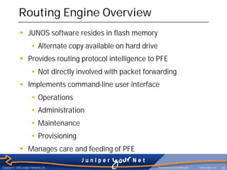 Routing Engine Overview
               § JUNOS software resides in flash memory
                         • Alternate copy available on hard drive
               § Provides routing protocol intelligence to PFE
                         • Not directly involved with packet forwarding
               § Implements command-line user interface
                         • Operations
                         • Administration
                         • Maintenance
                         • Provisioning
               § Manages care and feeding of PFE

Copyright © 2003 Juniper Networks, Inc.                             Proprietary and Confidential   www.juniper.net   39
 