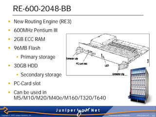 RE-600-2048-BB
        § New Routing Engine (RE3)
        § 600MHz Pentium III
        § 2GB ECC RAM
        § 96MB Flash
                  • Primary storage
        § 30GB HDD
                  • Secondary storage
        § PC-Card slot
        § Can be used in
          M5/M10/M20/M40e/M160/T320/T640


Copyright © 2003 Juniper Networks, Inc.    Proprietary and Confidential   www.juniper.net   40
 