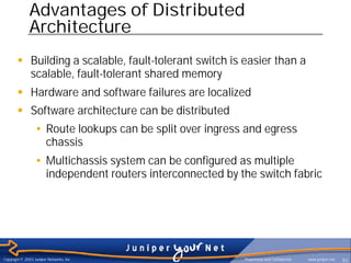 Advantages of Distributed
              Architecture
        § Building a scalable, fault-tolerant switch is easier than a
          scalable, fault-tolerant shared memory
        § Hardware and software failures are localized
        § Software architecture can be distributed
                  • Route lookups can be split over ingress and egress
                    chassis
                  • Multichassis system can be configured as multiple
                    independent routers interconnected by the switch fabric




Copyright © 2003 Juniper Networks, Inc.                    Proprietary and Confidential   www.juniper.net   50
 