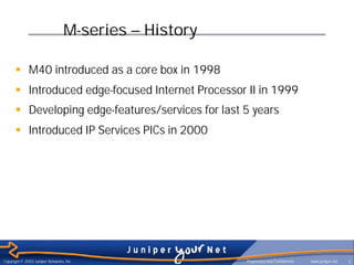 M-series – History

      § M40 introduced as a core box in 1998
      § Introduced edge-focused Internet Processor II in 1999
      § Developing edge-features/services for last 5 years
      § Introduced IP Services PICs in 2000




Copyright © 2003 Juniper Networks, Inc.                Proprietary and Confidential   www.juniper.net   7
 