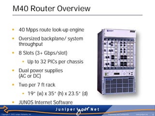 M40 Router Overview

             § 40 Mpps route look-up engine
             § Oversized backplane/ system
               throughput
             § 8 Slots (3+ Gbps/slot)
                          • Up to 32 PICs per chassis
             § Dual power supplies
               (AC or DC)
             § Two per 7 ft rack
                          • 19” (w) x 35” (h) x 23.5” (d)
             § JUNOS Internet Software

Copyright © 2003 Juniper Networks, Inc.                     Proprietary and Confidential   www.juniper.net   9
 