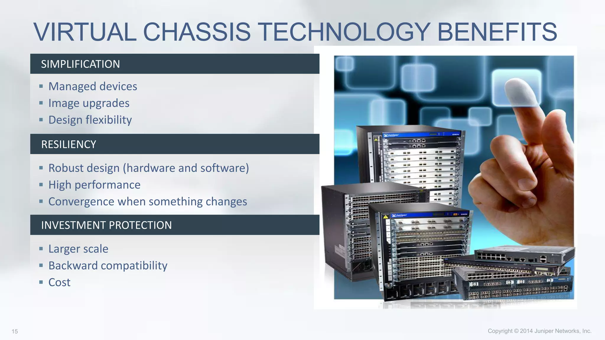  Managed devices
 Image upgrades
 Design flexibility
 Robust design (hardware and software)
 High performance
 Convergence when something changes
 Larger scale
 Backward compatibility
 Cost
VIRTUAL CHASSIS TECHNOLOGY BENEFITS
SIMPLIFICATION
RESILIENCY
INVESTMENT PROTECTION
 