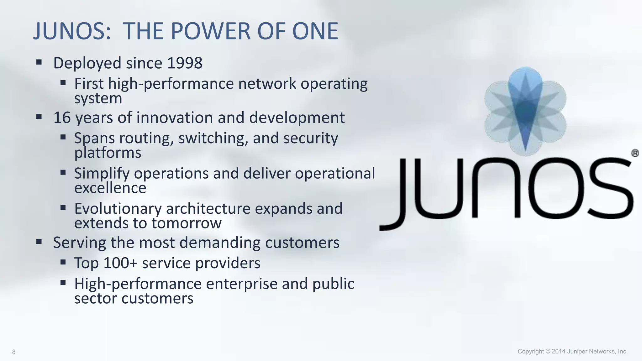 JUNOS: THE POWER OF ONE
 Deployed since 1998
 First high-performance network operating
system
 16 years of innovation and development
 Spans routing, switching, and security
platforms
 Simplify operations and deliver operational
excellence
 Evolutionary architecture expands and
extends to tomorrow
 Serving the most demanding customers
 Top 100+ service providers
 High-performance enterprise and public
sector customers
 