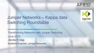 Juniper Networks – Kappa data
Switching Roundtable
Transforming Networks with Juniper Switching
June 2015
Jitender K Garg
Systems Engineer, Juniper Networks
 
