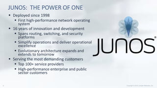 JUNOS: THE POWER OF ONE
 Deployed since 1998
 First high-performance network operating
system
 16 years of innovation and development
 Spans routing, switching, and security
platforms
 Simplify operations and deliver operational
excellence
 Evolutionary architecture expands and
extends to tomorrow
 Serving the most demanding customers
 Top 100+ service providers
 High-performance enterprise and public
sector customers
 