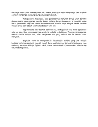 waktunya hanya untuk merasa patah hati. Namun, meskipun begitu nampaknya luka itu justru
semakin menganga. Meraung-raung untuk segera diobati.
Keteguhannya terganggu. Saat pekerjaannya menuntut dirinya untuk bermitra
dengan orang yang rupanya memiliki kesan pertama buruk dengannya, ia merutuki setiap
waktu pertemuan yang tak pernah dikehendakinya. Namun siapa sangka bahwa bertemu
dengan orang baru adalah salah satu obat dari sakit hati.
Tapi ternyata akhir tidaklah semudah itu. Berbagai hal baru mulai dijalaninya
satu per satu. Saat kepercayaannya goyah, ia berbalik ke belakang. Trauma menguasainya,
bahkan sampai dirinya buta, tidak mengetahui ada yang terluka saat ia memilih untuk
menyerah.
Begitulah novel ini menghadirkan petualangan asmara yang unik dengan
berbagai pertimbangan rumit yang tak mudah diurai bagi tokohnya. Memerangi setiap aral yang
melintang sebelum akhirnya Syiana, tokoh utama dalam novel ini menemukan jalan terang
untuk kebahagiannya.
 