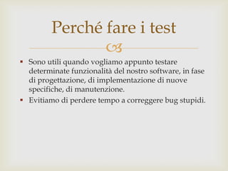 Sono utili quando vogliamo appunto testare determinate funzionalità del nostro software, in fase di progettazione, di implementazione di nuove specifiche, di manutenzione.