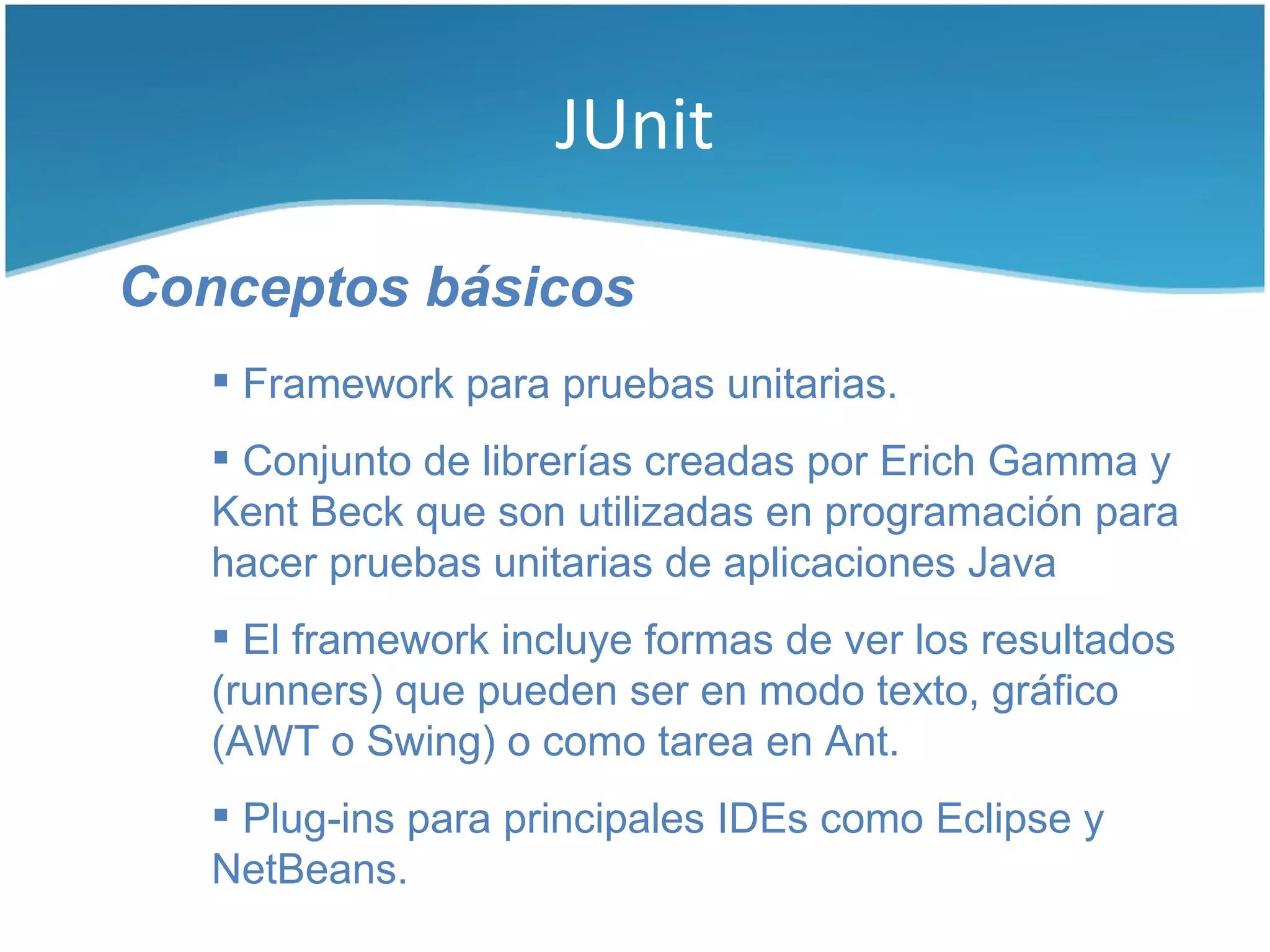 JUnit

Conceptos básicos
    Framework para pruebas unitarias.
    Conjunto de librerías creadas por Erich Gamma y
   Kent Beck que son utilizadas en programación para
   hacer pruebas unitarias de aplicaciones Java
    El framework incluye formas de ver los resultados
   (runners) que pueden ser en modo texto, gráfico
   (AWT o Swing) o como tarea en Ant.
    Plug-ins para principales IDEs como Eclipse y
   NetBeans.
 