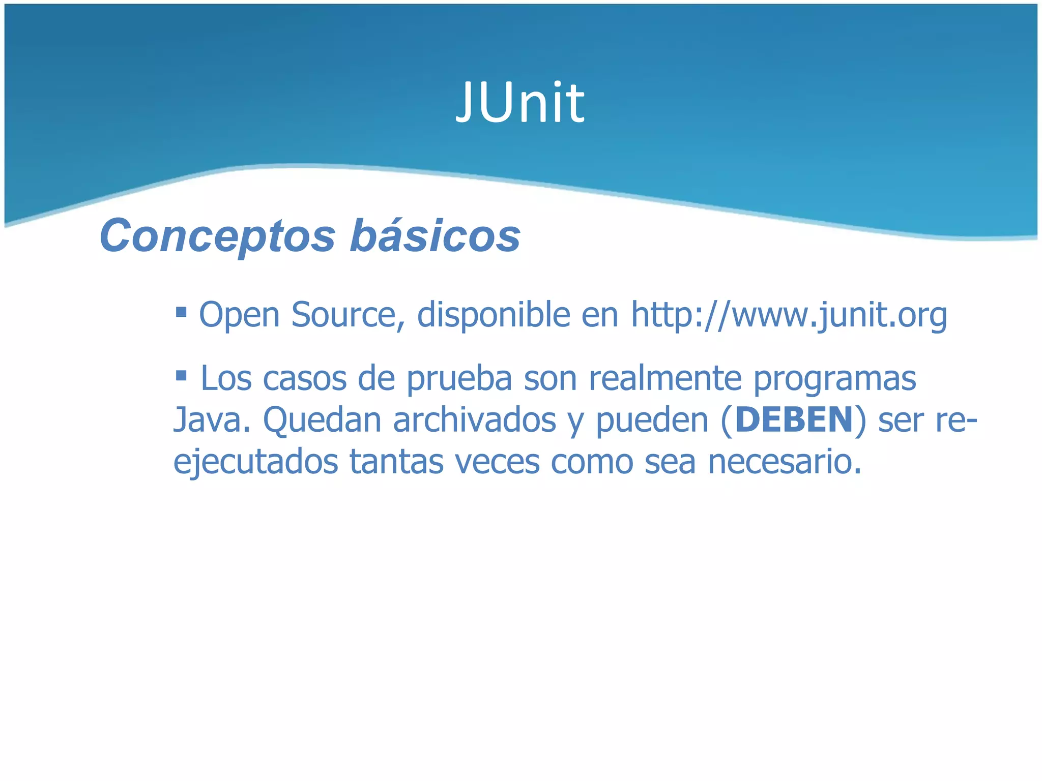 JUnit

Conceptos básicos
    Open Source, disponible en http://www.junit.org
    Los casos de prueba son realmente programas
   Java. Quedan archivados y pueden (DEBEN) ser re-
   ejecutados tantas veces como sea necesario.
 