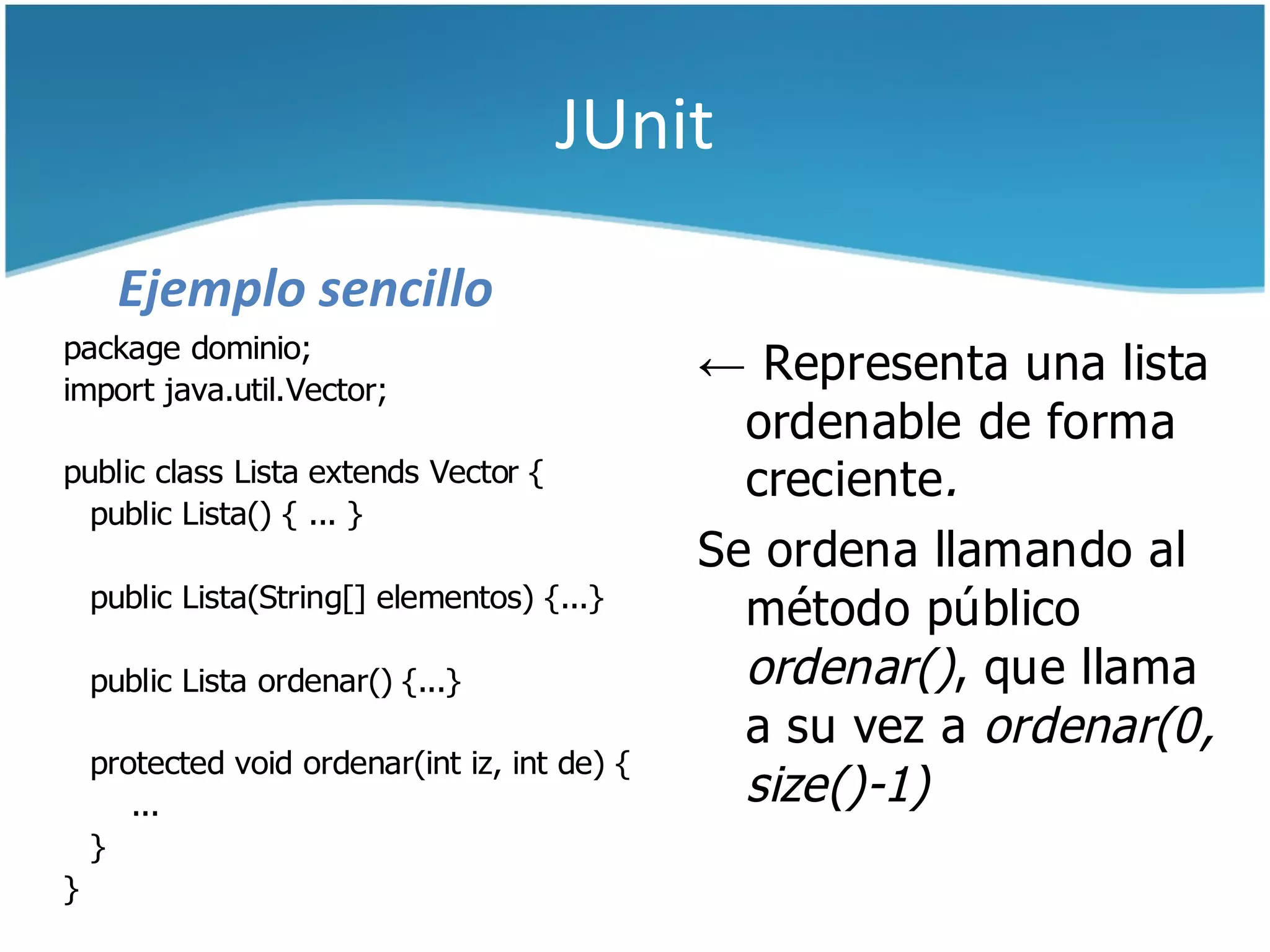JUnit

      Ejemplo sencillo
package dominio;
import java.util.Vector;
                                               ← Representa una lista
                                                 ordenable de forma
public class Lista extends Vector {              creciente.
  public Lista() { ... }
                                               Se ordena llamando al
    public Lista(String[] elementos) {...}
                                                 método público
    public Lista ordenar() {...}                 ordenar(), que llama
                                                 a su vez a ordenar(0,
    protected void ordenar(int iz, int de) {
       ...                                       size()-1)
    }
}
 