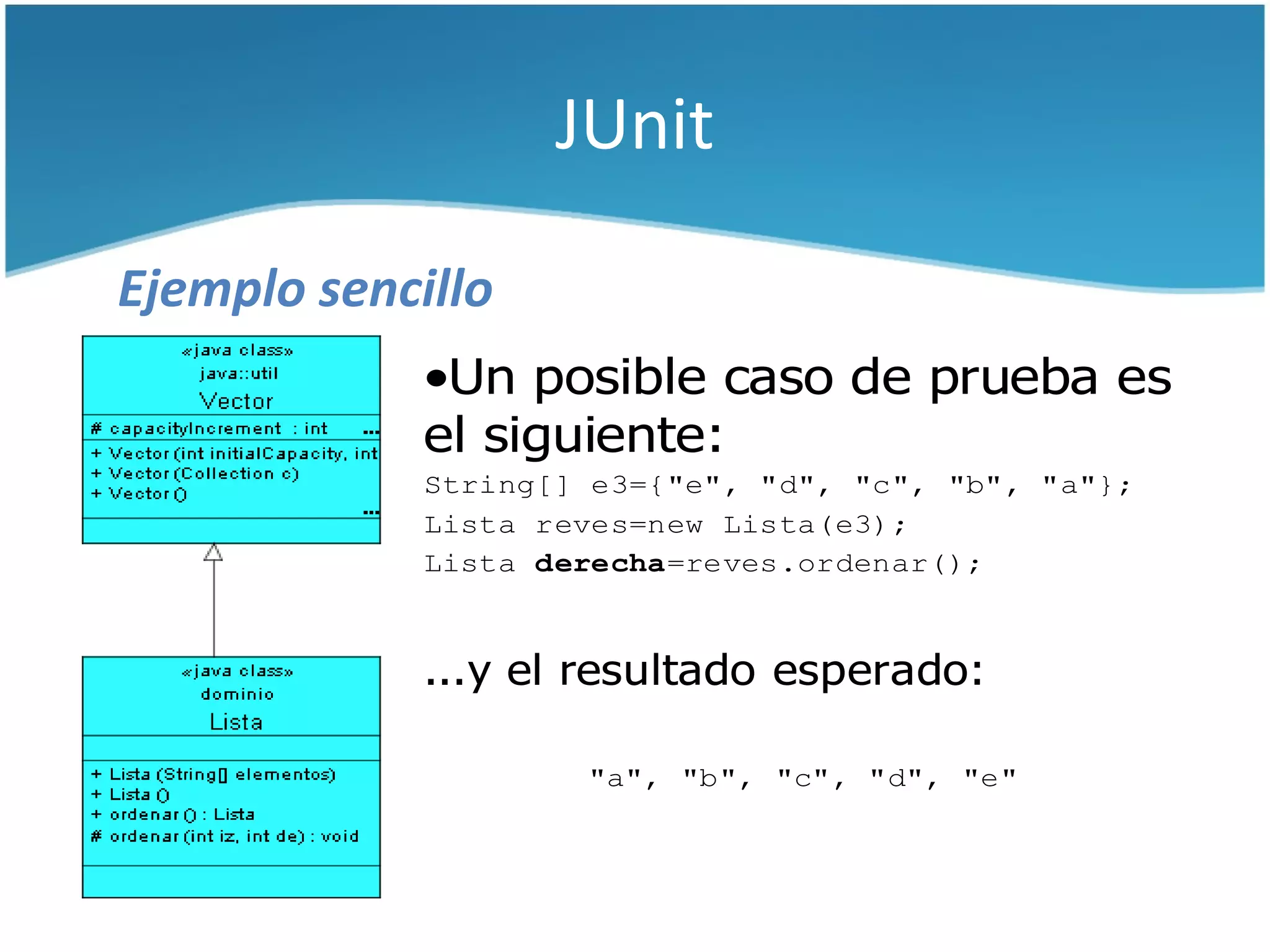 JUnit

Ejemplo sencillo
             •Un posible caso de prueba es
             el siguiente:
             String[] e3={"e", "d", "c", "b", "a"};
             Lista reves=new Lista(e3);
             Lista derecha=reves.ordenar();



             ...y el resultado esperado:

                     "a", "b", "c", "d", "e"
 