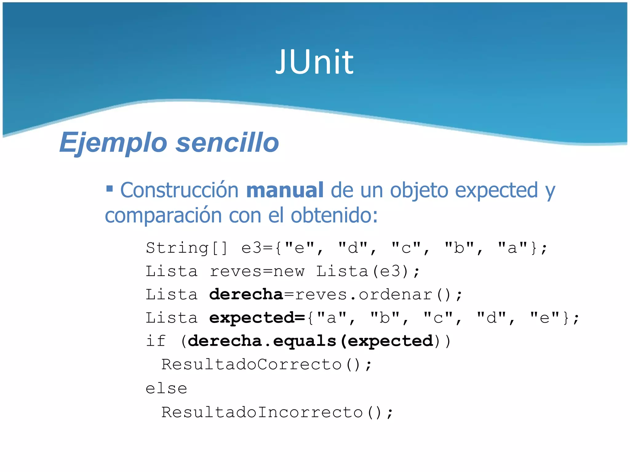 JUnit

Ejemplo sencillo
    Construcción manual de un objeto expected y
   comparación con el obtenido:
       String[] e3={"e", "d", "c", "b", "a"};
       Lista reves=new Lista(e3);
       Lista derecha=reves.ordenar();
       Lista expected={"a", "b", "c", "d", "e"};
       if (derecha.equals(expected))
         ResultadoCorrecto();
       else
         ResultadoIncorrecto();
 