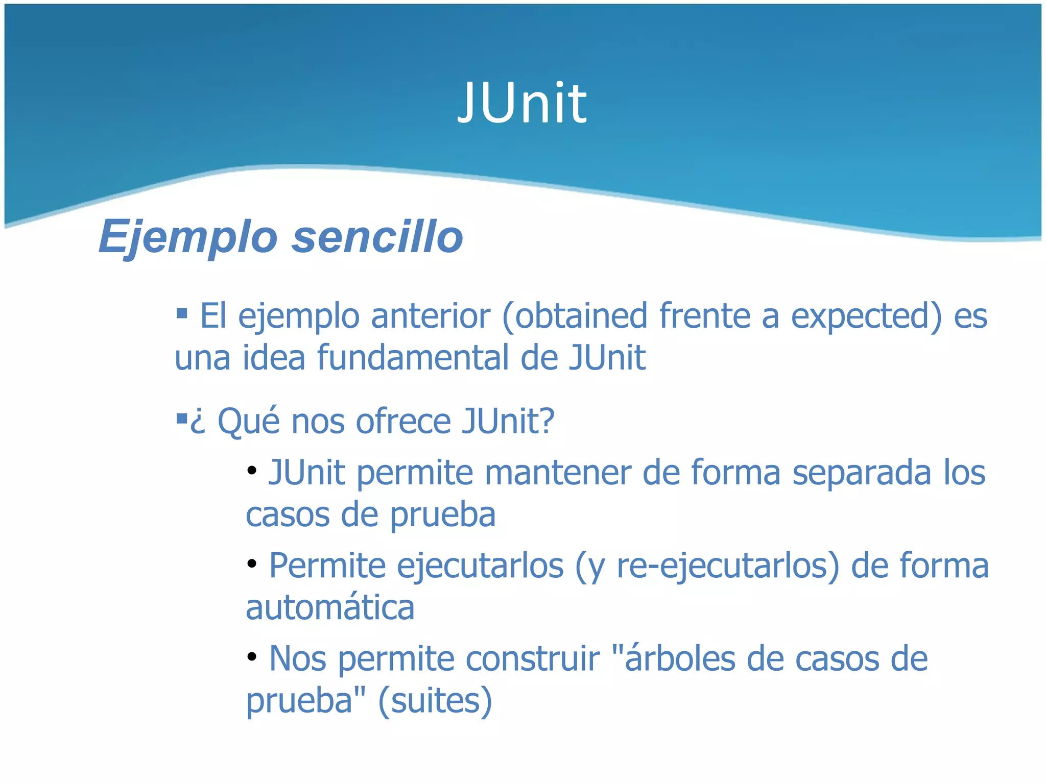 JUnit

Ejemplo sencillo
    El ejemplo anterior (obtained frente a expected) es
   una idea fundamental de JUnit
   ¿ Qué nos ofrece JUnit?
       • JUnit permite mantener de forma separada los
       casos de prueba
       • Permite ejecutarlos (y re-ejecutarlos) de forma
       automática
       • Nos permite construir "árboles de casos de
       prueba" (suites)
 