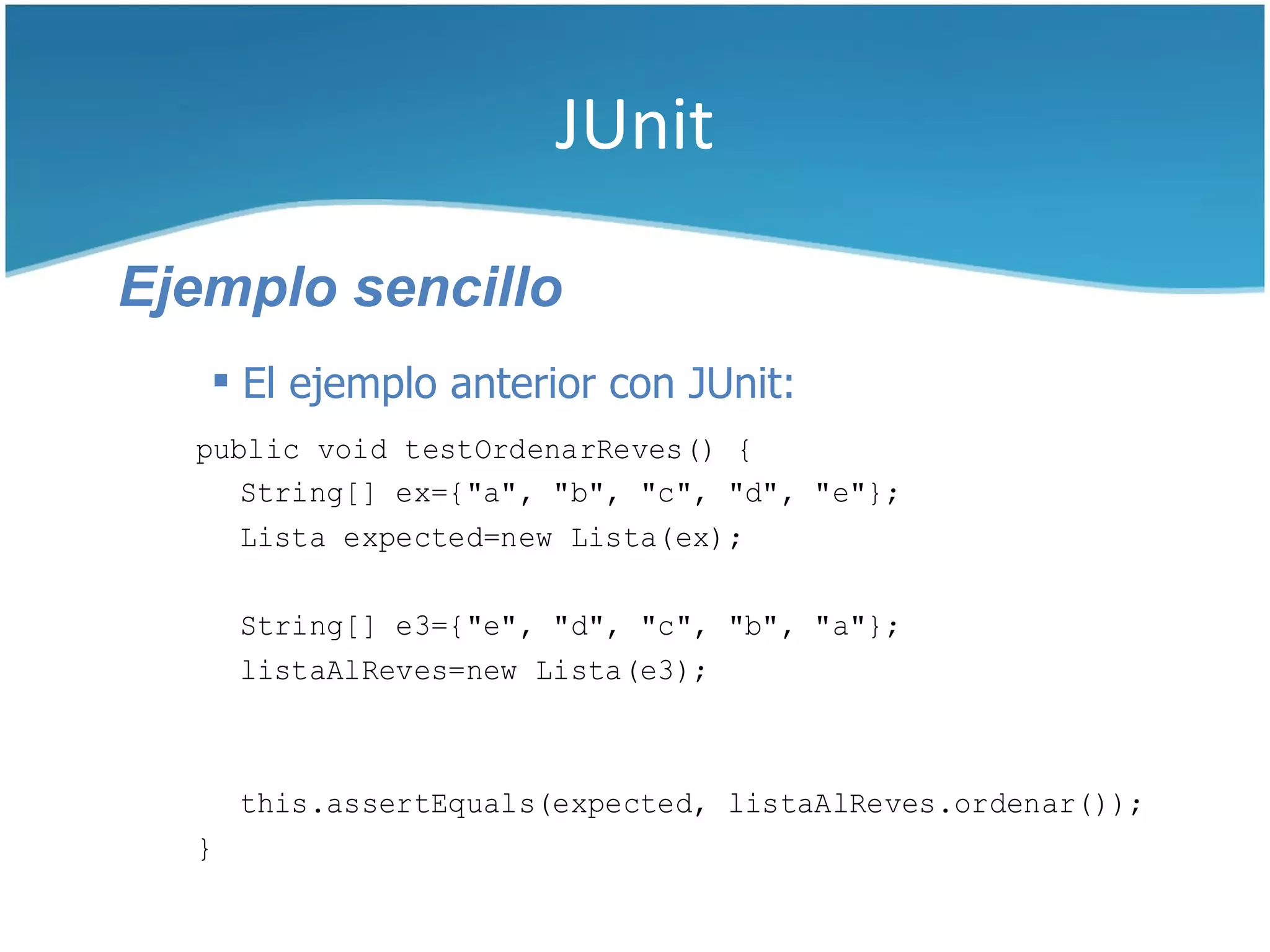 JUnit

Ejemplo sencillo
    El ejemplo anterior con JUnit:
  public void testOrdenarReves() {
     String[] ex={"a", "b", "c", "d", "e"};
     Lista expected=new Lista(ex);

      String[] e3={"e", "d", "c", "b", "a"};
      listaAlReves=new Lista(e3);



      this.assertEquals(expected, listaAlReves.ordenar());
  }
 