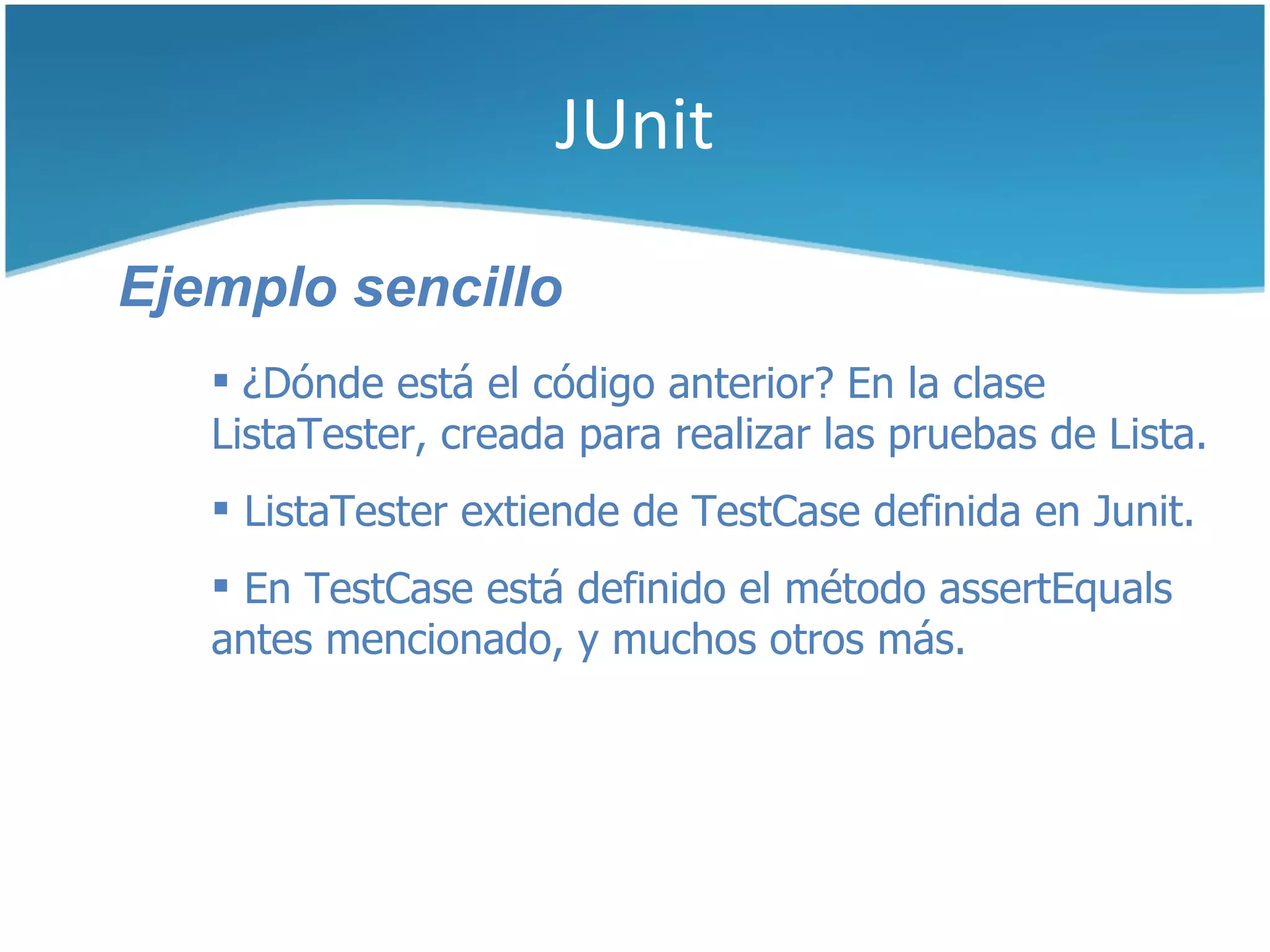 JUnit

Ejemplo sencillo
    ¿Dónde está el código anterior? En la clase
   ListaTester, creada para realizar las pruebas de Lista.
    ListaTester extiende de TestCase definida en Junit.
    En TestCase está definido el método assertEquals
   antes mencionado, y muchos otros más.
 