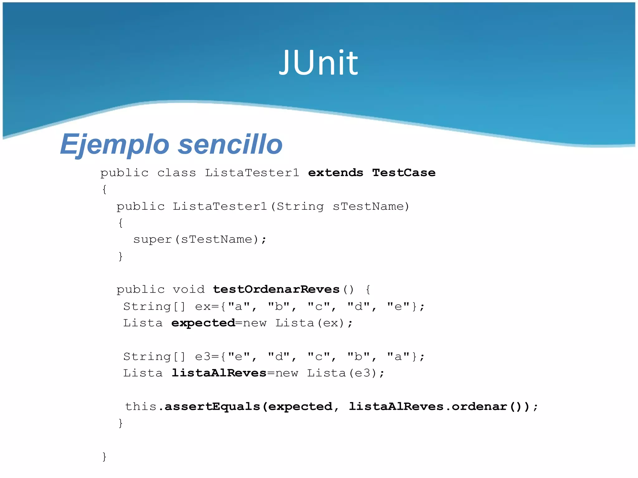 JUnit

Ejemplo sencillo
  public class ListaTester1 extends TestCase
  {
    public ListaTester1(String sTestName)
    {
      super(sTestName);
    }

      public void testOrdenarReves() {
       String[] ex={"a", "b", "c", "d", "e"};
       Lista expected=new Lista(ex);

      String[] e3={"e", "d", "c", "b", "a"};
      Lista listaAlReves=new Lista(e3);

          this.assertEquals(expected, listaAlReves.ordenar());
      }

  }
 