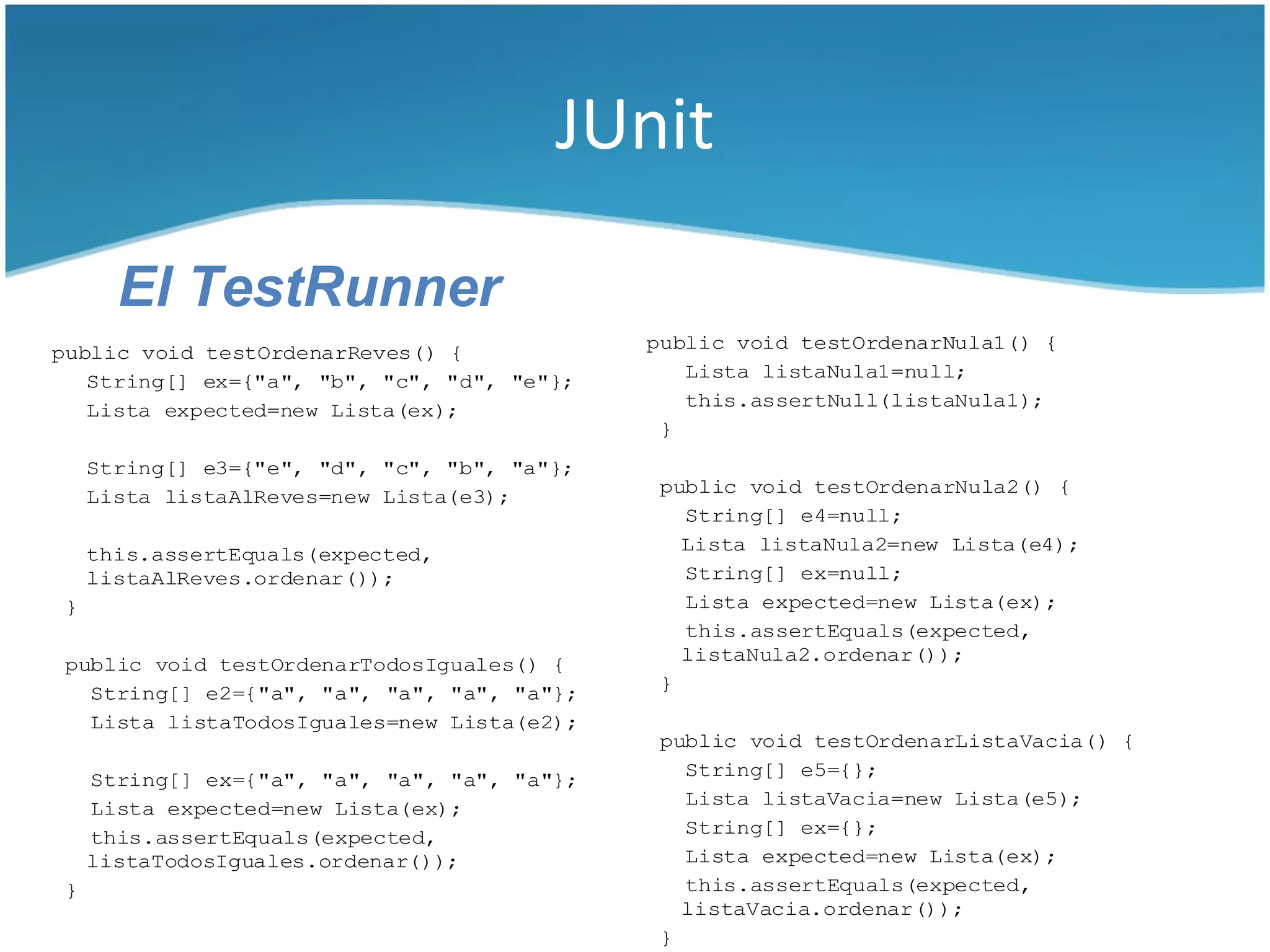 JUnit

       El TestRunner
public void testOrdenarReves() {              public void testOrdenarNula1() {
   String[] ex={"a", "b", "c", "d", "e"};        Lista listaNula1=null;
   Lista expected=new Lista(ex);                 this.assertNull(listaNula1);
                                               }
     String[] e3={"e", "d", "c", "b", "a"};
     Lista listaAlReves=new Lista(e3);         public void testOrdenarNula2() {
                                                 String[] e4=null;
     this.assertEquals(expected,                 Lista listaNula2=new Lista(e4);
     listaAlReves.ordenar());                    String[] ex=null;
 }                                               Lista expected=new Lista(ex);
                                                 this.assertEquals(expected,
 public void testOrdenarTodosIguales() {         listaNula2.ordenar());
   String[] e2={"a", "a", "a", "a", "a"};      }
   Lista listaTodosIguales=new Lista(e2);
                                               public void testOrdenarListaVacia() {
     String[] ex={"a", "a", "a", "a", "a"};      String[] e5={};
                                                 Lista listaVacia=new Lista(e5);
     Lista expected=new Lista(ex);
     this.assertEquals(expected,                 String[] ex={};
     listaTodosIguales.ordenar());               Lista expected=new Lista(ex);
 }                                               this.assertEquals(expected,
                                                 listaVacia.ordenar());
                                               }
 