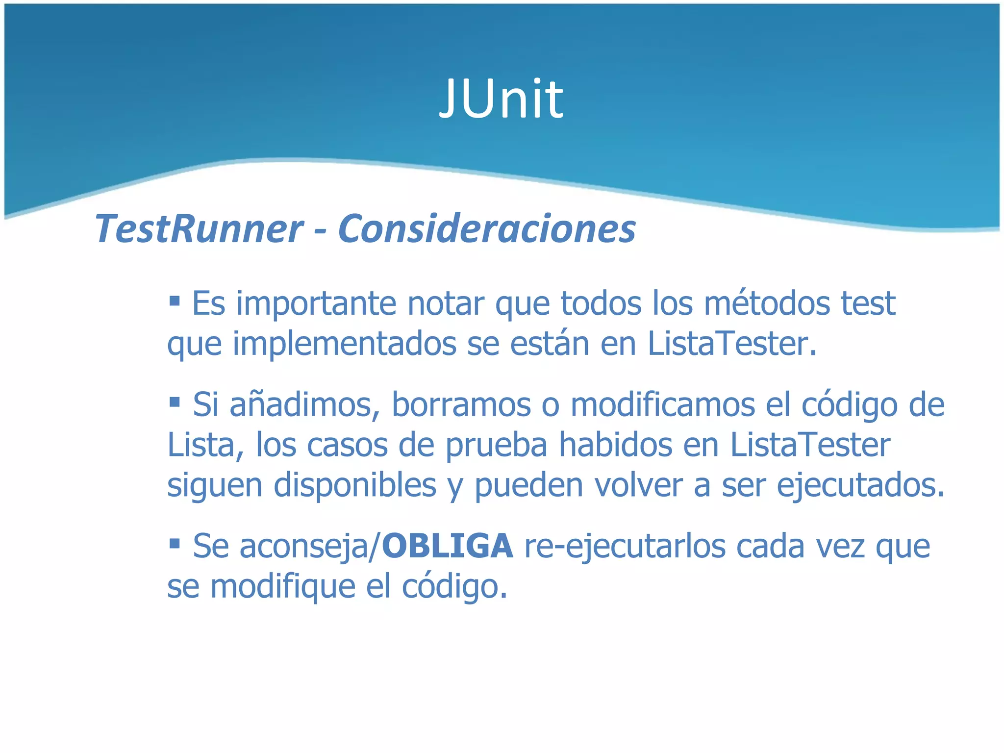 JUnit

TestRunner - Consideraciones
    Es importante notar que todos los métodos test
   que implementados se están en ListaTester.
    Si añadimos, borramos o modificamos el código de
   Lista, los casos de prueba habidos en ListaTester
   siguen disponibles y pueden volver a ser ejecutados.
    Se aconseja/OBLIGA re-ejecutarlos cada vez que
   se modifique el código.
 