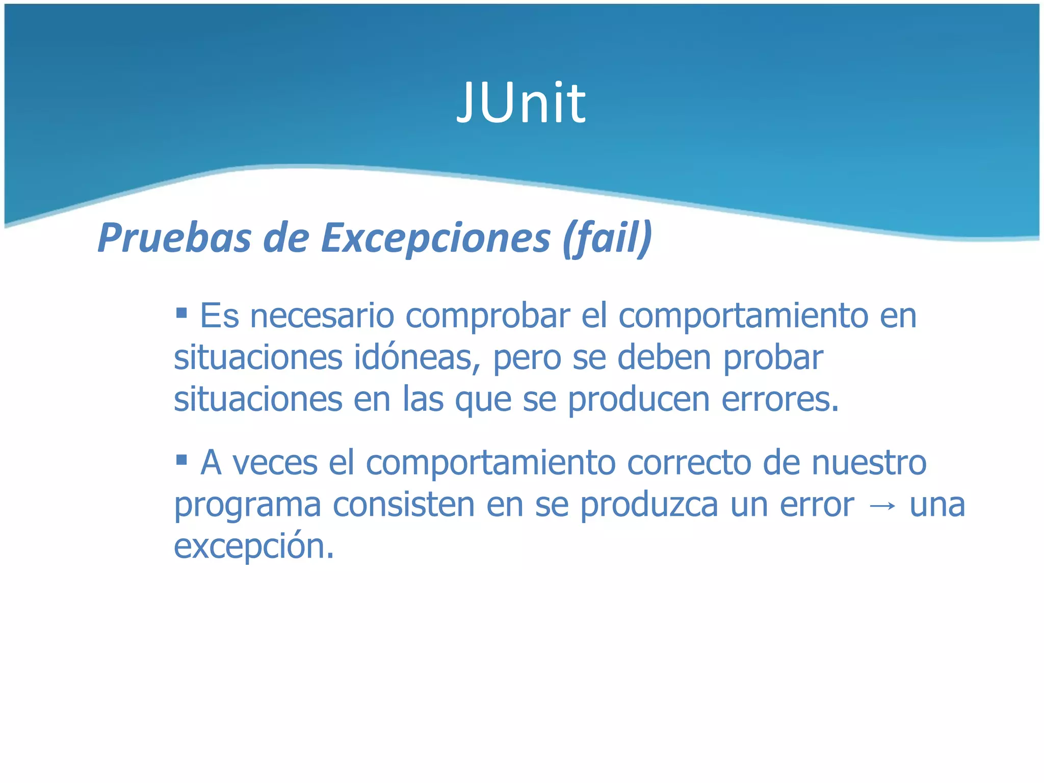 JUnit

Pruebas de Excepciones (fail)
     Es necesario comprobar el comportamiento en
    situaciones idóneas, pero se deben probar
    situaciones en las que se producen errores.
     A veces el comportamiento correcto de nuestro
    programa consisten en se produzca un error → una
    excepción.
 