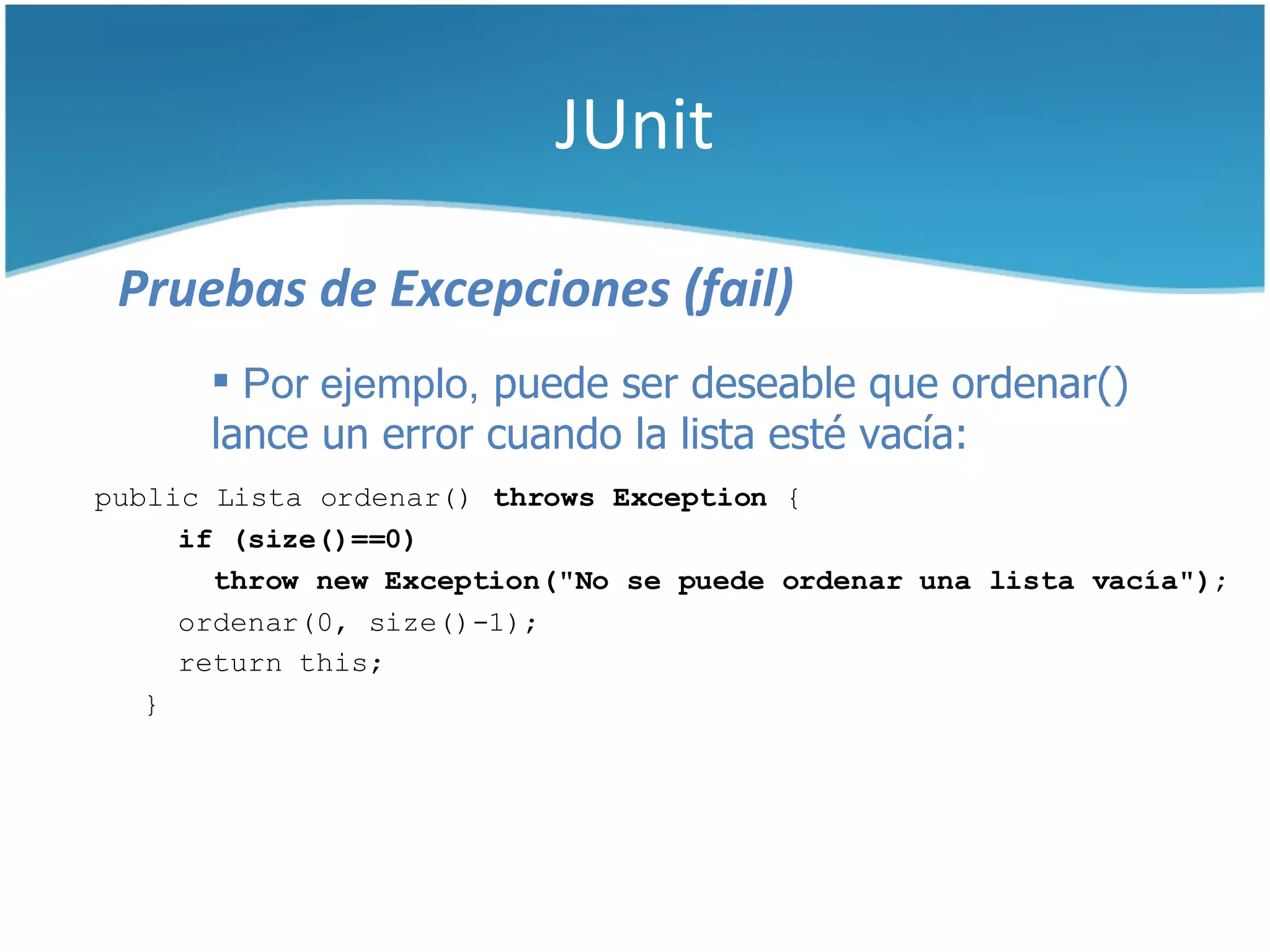 JUnit

 Pruebas de Excepciones (fail)
       Por ejemplo, puede ser deseable que ordenar()
      lance un error cuando la lista esté vacía:
public Lista ordenar() throws Exception {
     if (size()==0)
       throw new Exception("No se puede ordenar una lista vacía");
     ordenar(0, size()-1);
     return this;
   }
 